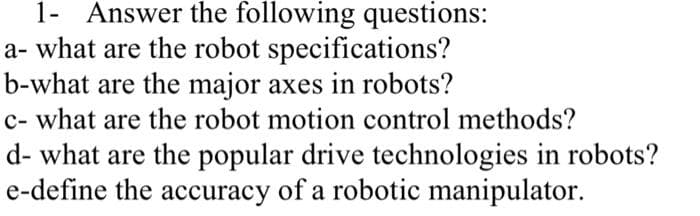 1- Answer the following questions:
a- what are the robot specifications?
b-what are the major axes in robots?
c- what are the robot motion control methods?
d- what are the popular drive technologies in robots?
e-define the accuracy of a robotic manipulator.