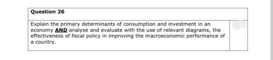 Question 26
Explain the primary determinants of consumption and investment in an
economy AND analyse and evaluate with the use of relevant diagrams, the
effectiveness of fiscal policy in improving the macroeconomic performance of
a country.
