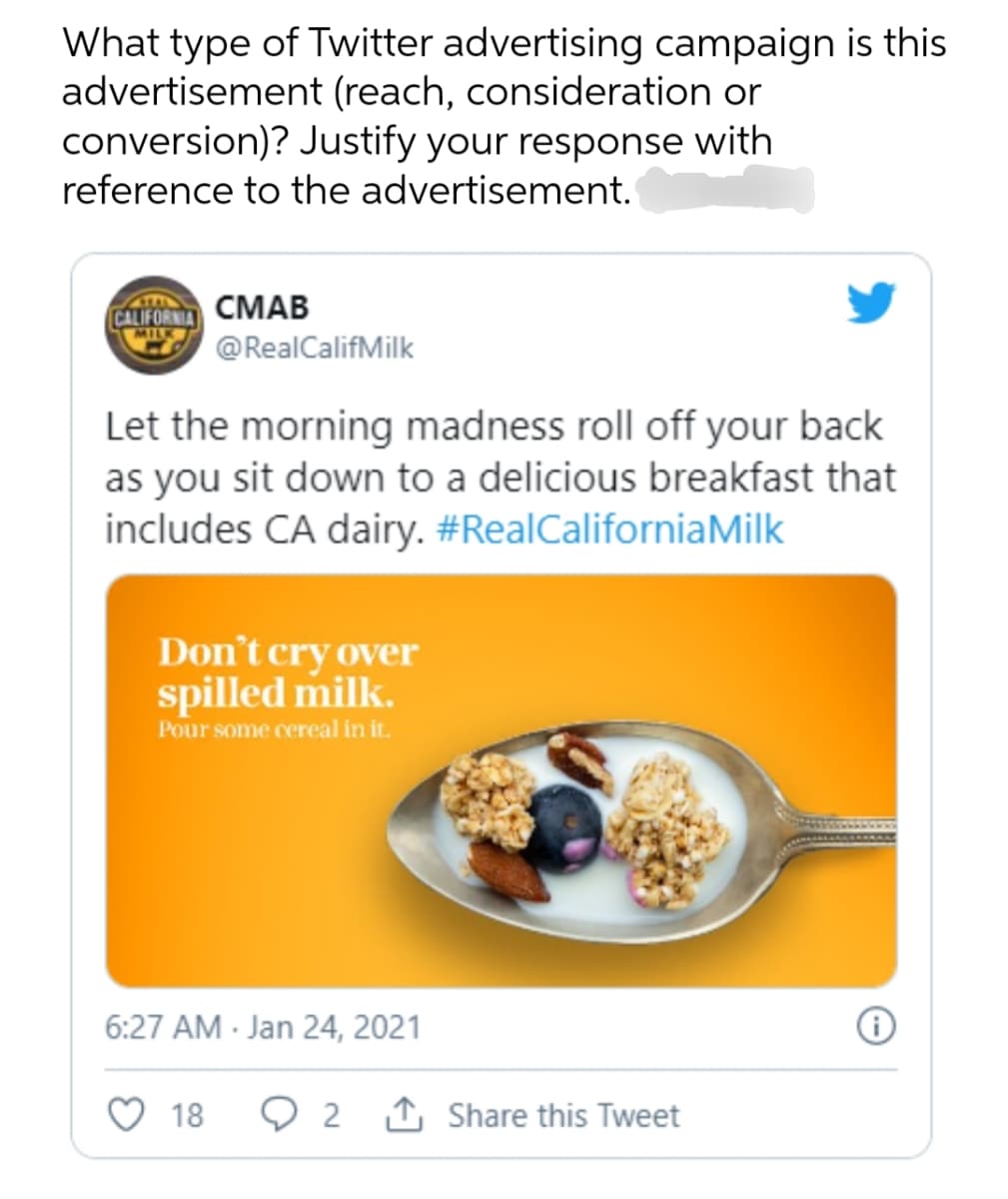 What type of Twitter advertising campaign is this
advertisement (reach, consideration or
conversion)? Justify your response with
reference to the advertisement.
CALIFORNIA
CMAB
@RealCalifMilk
Let the morning madness roll off your back
as you sit down to a delicious breakfast that
includes CA dairy. #RealCalifornia Milk
Don't cry over
spilled milk.
Pour some cereal in it.
6:27 AM Jan 24, 2021
0
18
2 Share this Tweet