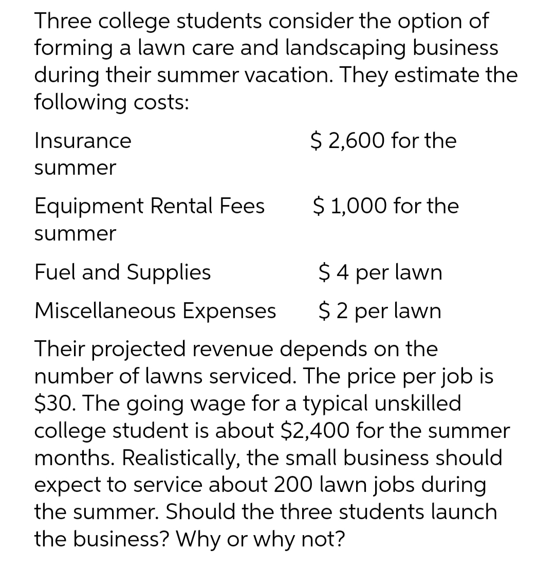 Three college students consider the option of
forming a lawn care and landscaping business
during their summer vacation. They estimate the
following costs:
Insurance
$ 2,600 for the
summer
Equipment Rental Fees
$1,000 for the
summer
Fuel and Supplies
$ 4 per lawn
Miscellaneous Expenses $2 per lawn
Their projected revenue depends on the
number of lawns serviced. The price per job is
$30. The going wage for a typical unskilled
college student is about $2,400 for the summer
months. Realistically, the small business should
expect to service about 200 lawn jobs during
the summer. Should the three students launch
the business? Why or why not?