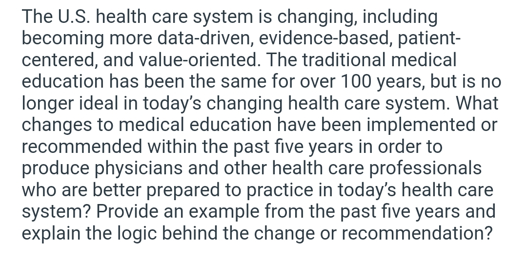 The U.S. health care system is changing, including
becoming more data-driven, evidence-based, patient-
centered, and value-oriented. The traditional medical
education has been the same for over 100 years, but is no
longer ideal in today's changing health care system. What
changes to medical education have been implemented or
recommended within the past five years in order to
produce physicians and other health care professionals
who are better prepared to practice in today's health care
system? Provide an example from the past five years and
explain the logic behind the change or recommendation?