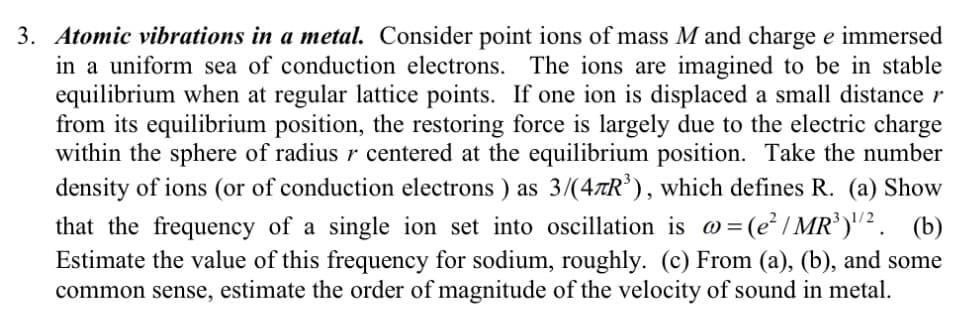 3. Atomic vibrations in a metal. Consider point ions of mass M and charge e immersed
in a uniform sea of conduction electrons. The ions are imagined to be in stable
equilibrium when at regular lattice points. If one ion is displaced a small distance r
from its equilibrium position, the restoring force is largely due to the electric charge
within the sphere of radius r centered at the equilibrium position. Take the number
density of ions (or of conduction electrons ) as 3/(47R³), which defines R. (a) Show
that the frequency of a single ion set into oscillation is @= (e²/MR³) ¹/2. (b)
Estimate the value of this frequency for sodium, roughly. (c) From (a), (b), and some
common sense, estimate the order of magnitude of the velocity of sound in metal.