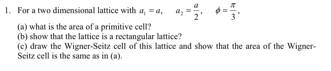 1. For a two dimensional lattice with a₁ = a,
(a) what is the area of a primitive cell?
(b) show that the lattice is a rectangular lattice?
a
F/3
π
(c) draw the Wigner-Seitz cell of this lattice and show that the area of the Wigner-
Seitz cell is the same as in (a).