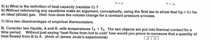 X= L
6) a) What is the definition of heat capacity (variable C) ?
b) Without referencing any equations make an argument, conceptually, using the first law to show that Cp > Cv for
an ideal (dilute) gas. Hint: how does the volume change for a constant pressure process.
7) Give two disadvantages of empirical thermometers.
8) Consider two liquids, A and B. with temperatures Te > TA. The two objects are put into thermal contact for a
time period. Without just saying 'heat flows from hot to cold' how would you prove to someone that a quantity of
heat flowed from B to A. (think of James Joule's experiments)
