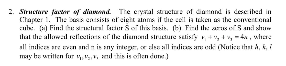 2. Structure factor of diamond. The crystal structure of diamond is described in
Chapter 1. The basis consists of eight atoms if the cell is taken as the conventional
cube. (a) Find the structural factor S of this basis. (b). Find the zeros of S and show
that the allowed reflections of the diamond structure satisfy v₁ + V₂ + v₂ = 4n, where
all indices are even and n is any integer, or else all indices are odd (Notice that h, k, l
may be written for V₁, V2, V3 and this is often done.)
