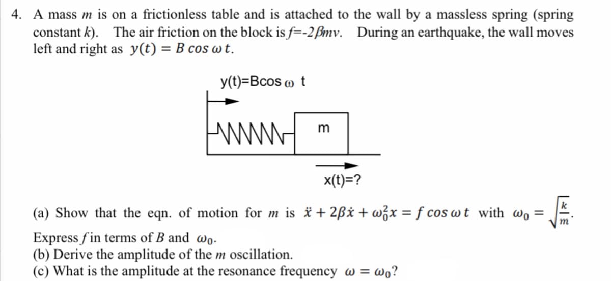 4. A mass m is on a frictionless table and is attached to the wall by a massless spring (spring
constant k). The air friction on the block is f=-2ßmv. During an earthquake, the wall moves
left and right as y(t) = B cos w t.
y(t)=Bcos m t
www
m
x(t)=?
(a) Show that the eqn. of motion for m is * + 2ßx + w¿x = f cos wt with wo =
%3D
т
Express fin terms of B and wo.
(b) Derive the amplitude of the m oscillation.
(c) What is the amplitude at the resonance frequency w = wo?
