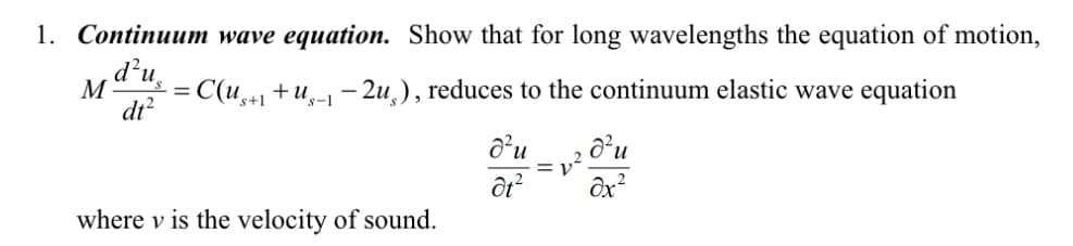 1. Continuum wave equation. Show that for long wavelengths the equation of motion,
d²u
M s =
dt²
= C(us+1+ug-1-2u), reduces to the continuum elastic wave equation
where v is the velocity of sound.
d'u
ôt²
d²u
əx²