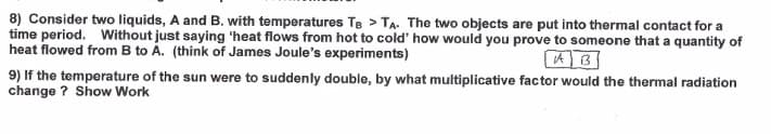 8) Consider two liquids, A and B. with temperatures Te > TA. The two objects are put into thermal contact for a
time period. Without just saying 'heat flows from hot to cold' how would you prove to someone that a quantity of
heat flowed from B to Á. (think of James Joule's experiments)
9) If the temperature of the sun were to suddenly double, by what multiplicative factor would the thermal radiation
change ? Show Work
