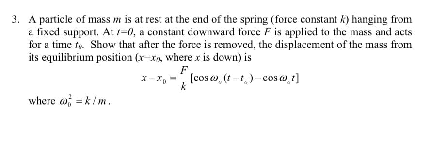 3. A particle of mass m is at rest at the end of the spring (force constant k) hanging from
a fixed support. At t=0, a constant downward force F is applied to the mass and acts
for a time to. Show that after the force is removed, the displacement of the mass from
its equilibrium position (x=xo, where x is down) is
F
-[cos @, (t-t,)- cos w,t]
k
x- X,
where w = k / m.
