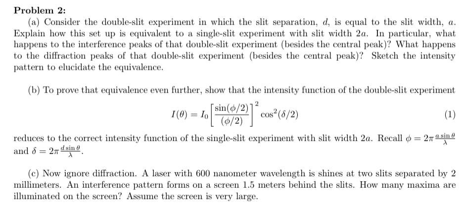 Problem 2:
(a) Consider the double-slit experiment in which the slit separation, d, is equal to the slit width, a.
Explain how this set up is equivalent to a single-slit experiment with slit width 2a. In particular, what
happens to the interference peaks of that double-slit experiment (besides the central peak)? What happens
to the diffraction peaks of that double-slit experiment (besides the central peak)? Sketch the intensity
pattern to elucidate the equivalence.
(b) To prove that equivalence even further, show that the intensity function of the double-slit experiment
[sin(o/2)'
(/2)
I(0) = Io
cos (8/2)
(1)
reduces to the correct intensity function of the single-slit experiment with slit width 2a. Recall o = 27 a sine
and 8 = 27 dsin @
%3D
(c) Now ignore diffraction. A laser with 600 nanometer wavelength is shines at two slits separated by 2
millimeters. An interference pattern forms on a screen 1.5 meters behind the slits. How many maxima are
illuminated on the screen? Assume the screen is very large.
