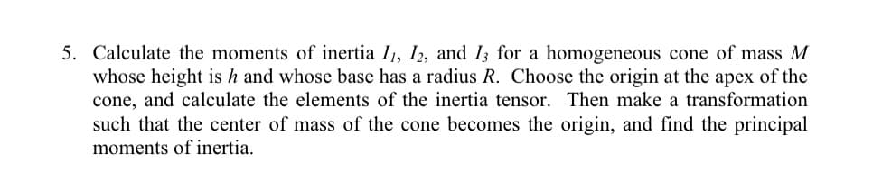 5. Calculate the moments of inertia I1, I2, and I3 for a homogeneous cone of mass M
whose height is h and whose base has a radius R. Choose the origin at the apex of the
cone, and calculate the elements of the inertia tensor. Then make a transformation
such that the center of mass of the cone becomes the origin, and find the principal
moments of inertia.

