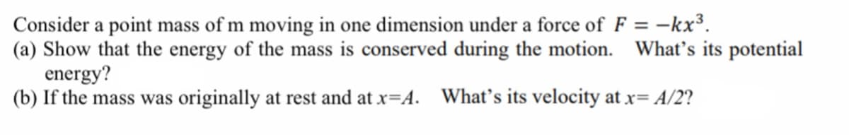 Consider a point mass of m moving in one dimension under a force of F = -kx³.
(a) Show that the energy of the mass is conserved during the motion. What's its potential
energy?
(b) If the mass was originally at rest and at x=A. What's its velocity at x= A/2?
