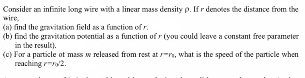 Consider an infinite long wire with a linear mass density p. If r denotes the distance from the
wire,
(a) find the gravitation field as a function of r.
(b) find the gravitation potential as a function of r (you could leave a constant free parameter
in the result).
(c) For a particle of mass m released from rest at r=ro, what is the speed of the particle when
reaching r=ro/2.
