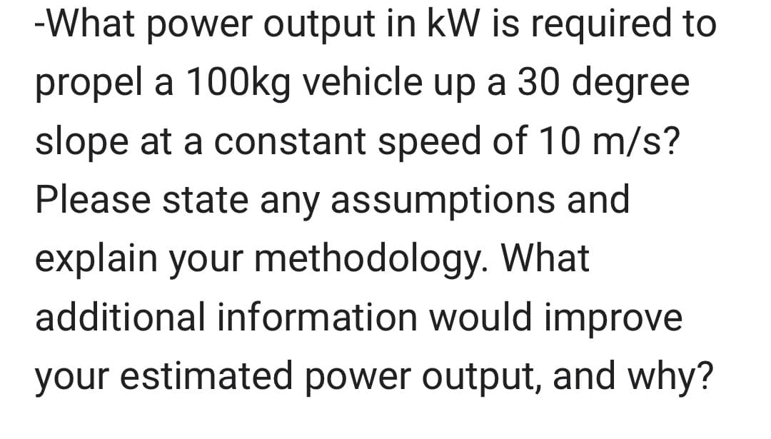-What power output in kW is required to
propel a 100kg vehicle up a 30 degree
slope at a constant speed of 10 m/s?
Please state any assumptions and
explain your methodology. What
additional information would improve
your estimated power output, and why?