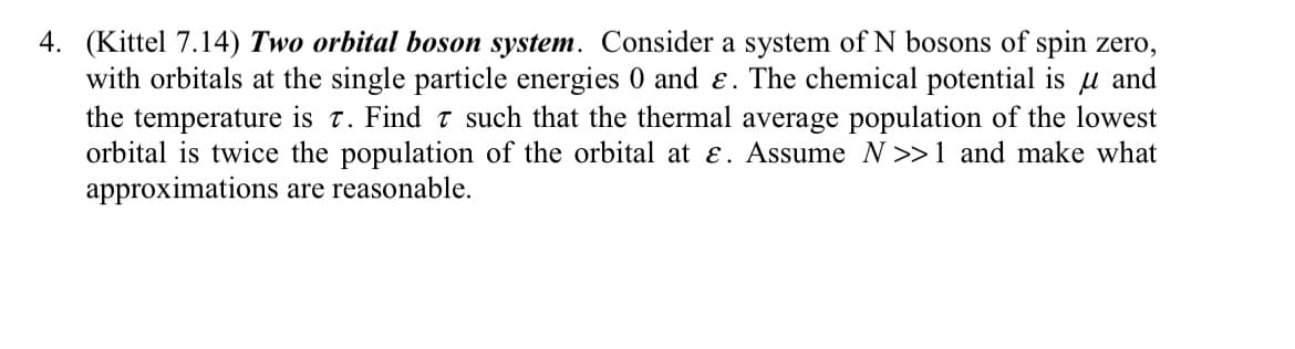 4. (Kittel 7.14) Two orbital boson system. Consider a system of N bosons of spin zero,
with orbitals at the single particle energies 0 and e. The chemical potential is u and
the temperature is 7. Find 7 such that the thermal average population of the lowest
orbital is twice the population of the orbital at E. Assume N>>1 and make what
approximations are reasonable.