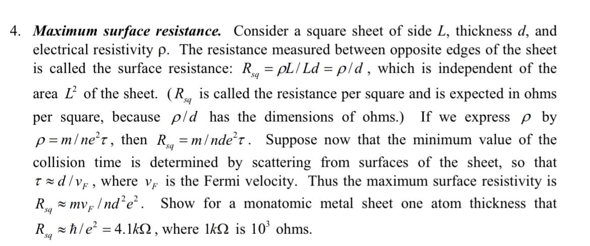sq
4. Maximum surface resistance. Consider a square sheet of side L, thickness d, and
electrical resistivity p. The resistance measured between opposite edges of the sheet
is called the surface resistance: R = pL/ Ld = p/d, which is independent of the
area of the sheet. (R is called the resistance per square and is expected in ohms
per square, because p/d has the dimensions of ohms.) If we express p by
p=m/ne²t, then Rq=m/ndet. Suppose now that the minimum value of the
collision time is determined by scattering from surfaces of the sheet, so that
Td/v, where v is the Fermi velocity. Thus the maximum surface resistivity is
Rmvp/nd²e². Show for a monatomic metal sheet one atom thickness that
sq
Rħ/e² = 4.1k, where lkn is 10³ ohms.
sq