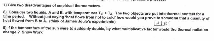 7) Give two disadvantages of empirical thermometers.
8) Consider two liquids, A and B. with temperatures Te > TA. The two objects are put into thermal contact for a
time period. Without just saying 'heat flows from hot to cold' how would you prove to someone that a quantity of
heat flowed from B to A. (think of James Joule's experiments)
9) If the temperature of the sun were to suddenly double, by what multiplicative factor would the thermal radiation
change ? Show Work
