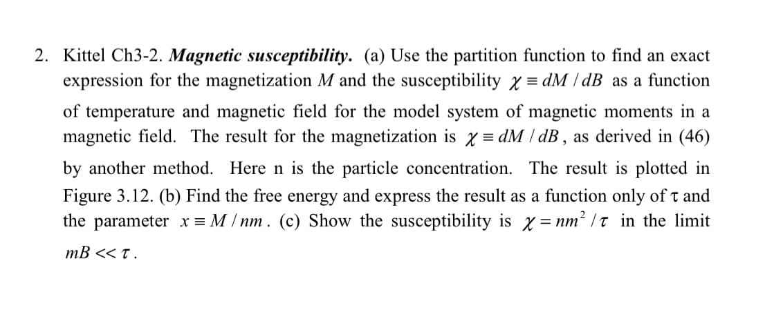 2. Kittel Ch3-2. Magnetic susceptibility. (a) Use the partition function to find an exact
expression for the magnetization M and the susceptibility x=dM/ dB as a function
of temperature and magnetic field for the model system of magnetic moments in a
magnetic field. The result for the magnetization is x = dM / dB, as derived in (46)
by another method. Here n is the particle concentration. The result is plotted in
Figure 3.12. (b) Find the free energy and express the result as a function only oft and
the parameter x = M/ nm. (c) Show the susceptibility is x= nm²/t in the limit
mB << T.