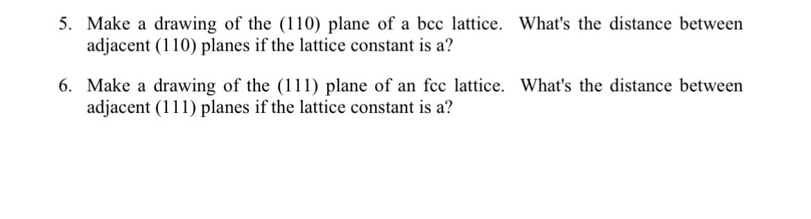 5. Make a drawing of the (110) plane of a bcc lattice. What's the distance between
adjacent (110) planes if the lattice constant is a?
6. Make a drawing of the (111) plane of an fcc lattice. What's the distance between
adjacent (111) planes if the lattice constant is a?