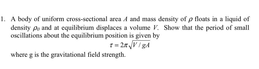 1. A body of uniform cross-sectional area A and mass density of p floats in a liquid of
density po and at equilibrium displaces a volume V. Show that the period of small
oscillations about the equilibrium position is given by
T = 2T V / gA
where g is the gravitational field strength.
