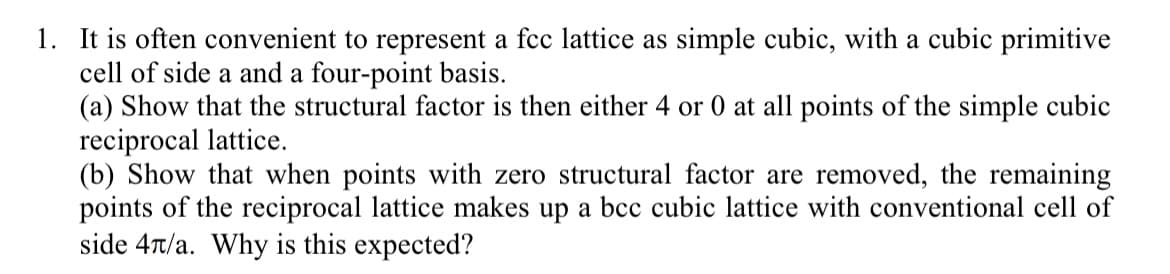 1. It is often convenient to represent a fcc lattice as simple cubic, with a cubic primitive
cell of side a and a four-point basis.
(a) Show that the structural factor is then either 4 or 0 at all points of the simple cubic
reciprocal lattice.
(b) Show that when points with zero structural factor are removed, the remaining
points of the reciprocal lattice makes up a bcc cubic lattice with conventional cell of
side 4л/a. Why is this expected?