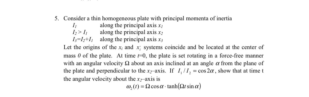 5. Consider a thin homogeneous plate with principal momenta of inertia
along the principal axis x1
along the principal axis x2
I
I,> I,
I3=I;+I¡ along the principal axis x3
Let the origins of the x; and x; systems coincide and be located at the center of
mass 0 of the plate. At time =0, the plate is set rotating in a force-free manner
with an angular velocity 2 about an axis inclined at an angle a from the plane of
the plate and perpendicular to the x-axis. If I,/I, = cos 2a, show that at time t
%3D
the angular velocity about the x-axis is
w, (1) = N cos a · tanh(2t sin a)
