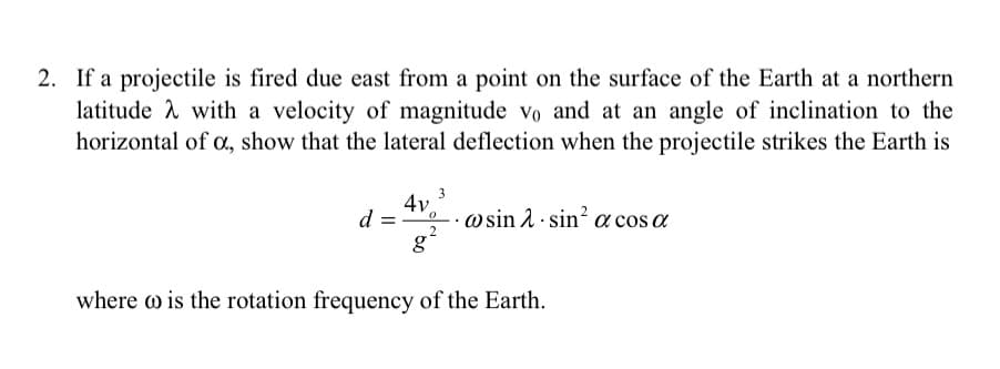 2. If a projectile is fired due east from a point on the surface of the Earth at a northern
latitude A with a velocity of magnitude vo and at an angle of inclination to the
horizontal of c, show that the lateral deflection when the projectile strikes the Earth is
3
4v.
d =
· w sin 2 · sin² a cos a
where w is the rotation frequency of the Earth.

