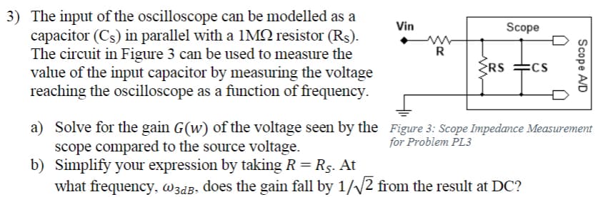 3) The input of the oscilloscope can be modelled as a
capacitor (Cs) in parallel with a 1MQ resistor (Rs).
The circuit in Figure 3 can be used to measure the
value of the input capacitor by measuring the voltage
reaching the oscilloscope as a function of frequency.
Vin
ww
R
RS
Scope
a) Solve for the gain G(w) of the voltage seen by the
scope compared to the source voltage.
b) Simplify your expression by taking R = R5. At
what frequency, w3dB, does the gain fall by 1/√√2 from the result at DC?
:CS
Scope A/D
Figure 3: Scope Impedance Measurement
for Problem PL3