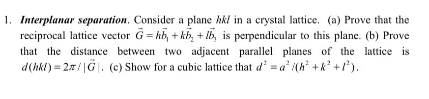 1. Interplanar separation. Consider a plane hkl in a crystal lattice. (a) Prove that the
reciprocal lattice vector G = hb, + kb₂ + lb, is perpendicular to this plane. (b) Prove
that the distance between two adjacent parallel planes of the lattice is
d (hkl) = 2π/|G|. (c) Show for a cubic lattice that d² = a² /(h² +k² + 1²).