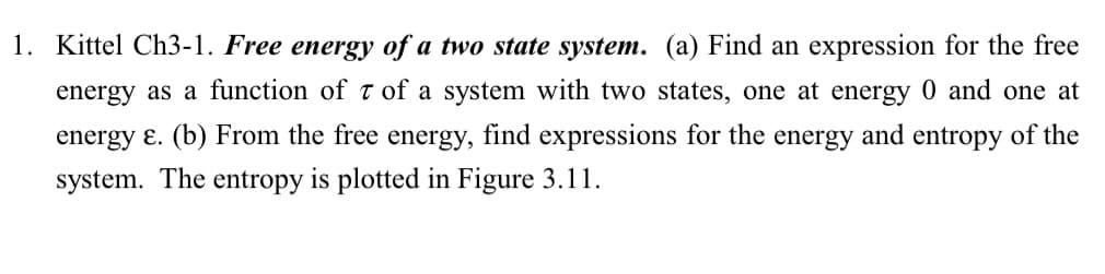1. Kittel Ch3-1. Free energy of a two state system. (a) Find an expression for the free
energy as a function of 7 of a system with two states, one at energy 0 and one at
energy E. (b) From the free energy, find expressions for the energy and entropy of the
system. The entropy is plotted in Figure 3.11.