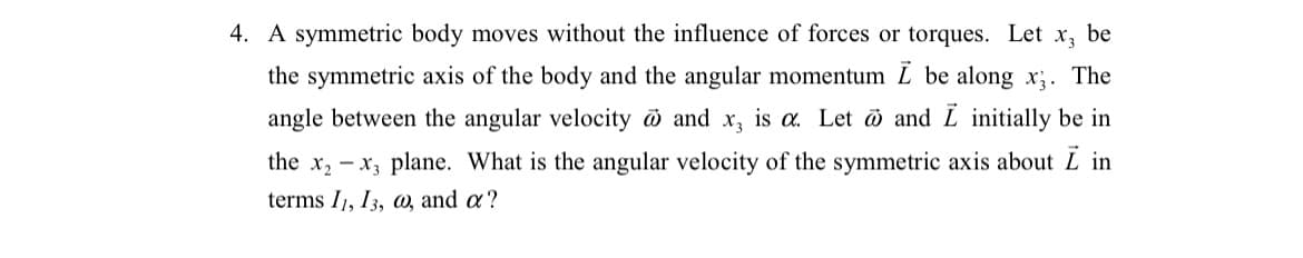 4. A symmetric body moves without the influence of forces or torques. Let
X3
be
the symmetric axis of the body and the angular momentum L be along x;. The
angle between the angular velocity and x, is a. Let ö and L initially be in
the x, - x, plane. What is the angular velocity of the symmetric axis about L in
terms I1, 13, a, and a ?
