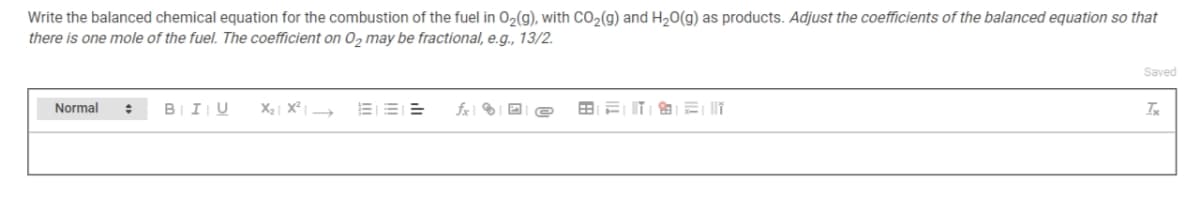Write the balanced chemical equation for the combustion of the fuel in O2(g), with CO2(g) and H20(g) as products. Adjust the coefficients of the balanced equation so that
there is one mole of the fuel. The coefficient on O, may be fractional, e.g., 13/2.
Saved
BIIU
X2 | X² |
fx | ® I D e
Normal

