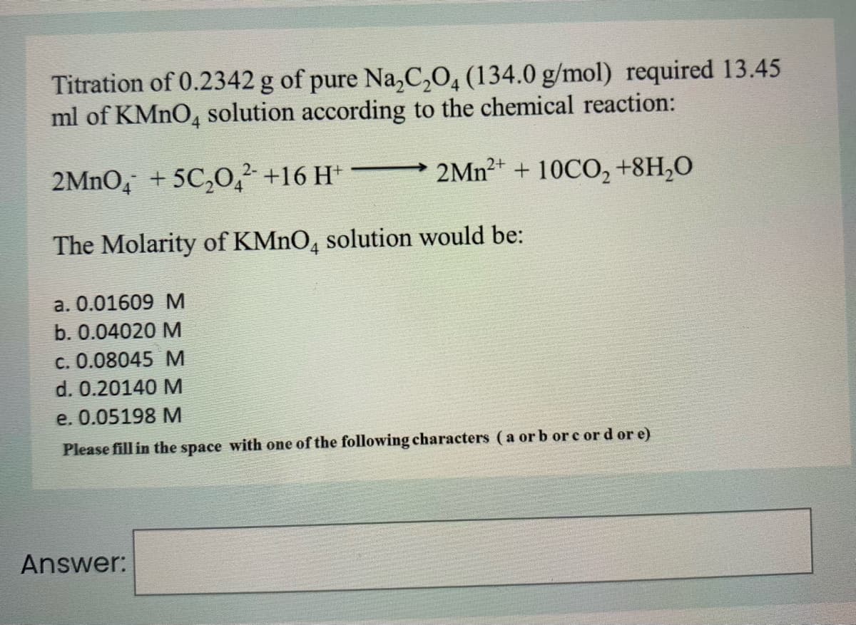 Titration of 0.2342 g of pure Na,C,O, (134.0 g/mol) required 13.45
ml of KMNO, solution according to the chemical reaction:
4
2MNO, + 5C,0,² +16 H*
2MN2+ + 10CO, +8H,O
The Molarity of KMNO, solution would be:
4
a. 0.01609 M
b. 0.04020 M
c. 0.08045 M
d. 0.20140 M
e. 0.05198 M
Please fill in the space with one of the following characters (a or b or e or d or e)
Answer:
