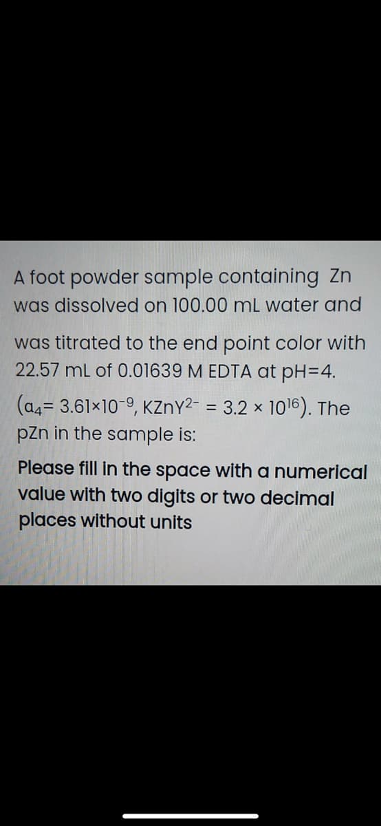 A foot powder sample containing Zn
was dissolved on 100.00 mL water and
was titrated to the end point color with
22.57 mL of 0.01639 M EDTA at pH=4.
(a4= 3.61x10-9, KZnY2- = 3.2 × 1016). The
pzn in the sample is:
Please fill in the space with a numerical
value with two digits or two decimal
places without units
