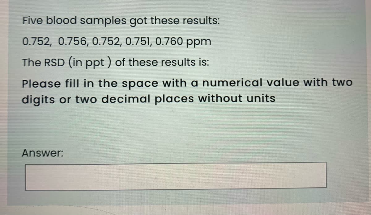 Five blood samples got these results:
0.752, 0.756, 0.752, 0.751, 0.760 ppm
The RSD (in ppt ) of these results is:
Please fill in the space with a numerical value with two
digits or two decimal places without units
Answer:
