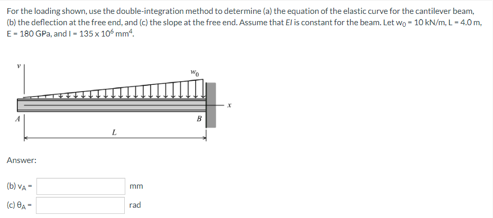 For
the loading shown, use the double-integration method to determine (a) the equation of the elastic curve for the cantilever beam,
(b) the deflection at the free end, and (c) the slope at the free end. Assume that El is constant for the beam. Let wo = 10 kN/m, L = 4.0 m,
E = 180 GPa, and I = 135 x 106 mm4.
Wo
L
Answer:
(b) VA =
(c) A =
mm
rad
B
X