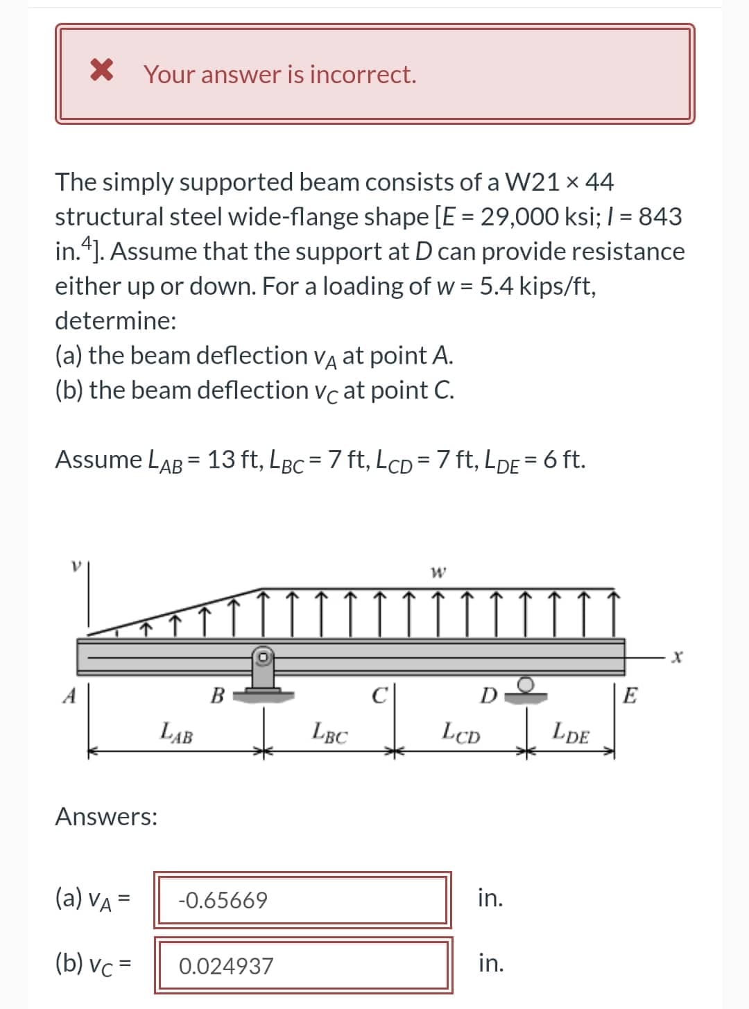 X Your answer is incorrect.
The simply supported beam consists of a W21 x 44
structural steel wide-flange shape [E = 29,000 ksi; I = 843
in.“]. Assume that the support at D can provide resistance
%3D
either up or down. For a loading of w = 5.4 kips/ft,
determine:
(a) the beam deflection vg at point A.
(b) the beam deflection vc at point C.
Assume LAB = 13 ft, LBc = 7 ft, LcD =7 ft, LDE = 6 ft.
%3D
A
B
E
LAB
LBC
LcD
LCD
Lpe
Answers:
(a) VA =
-0.65669
in.
(b) vc =
0.024937
in.
