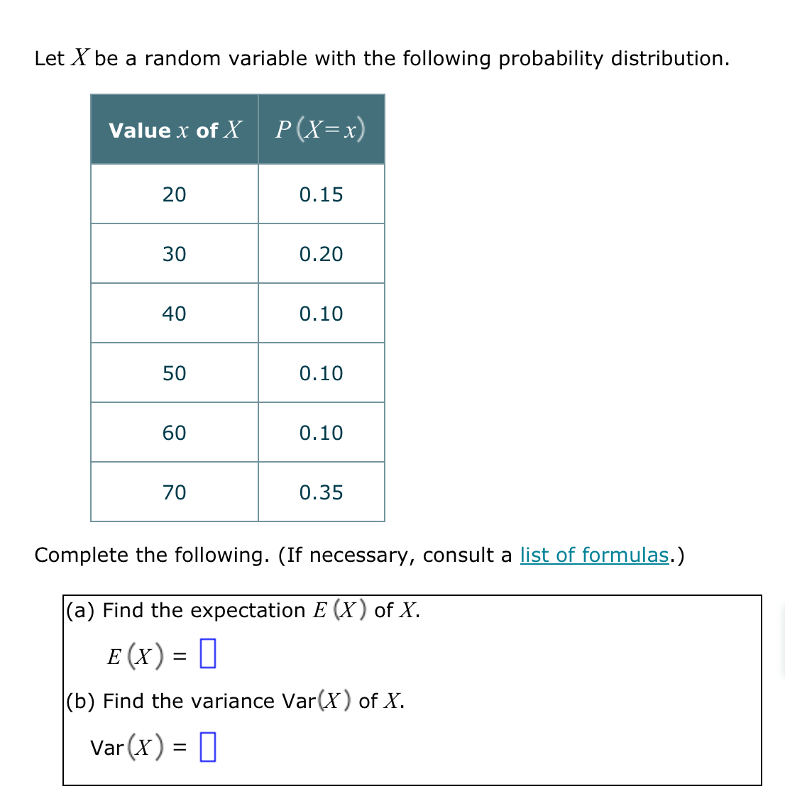 Let X be a random variable with the following probability distribution.
Value x of X P(X=x)
20
30
40
50
60
70
0.15
0.20
0.10
0.10
0.10
0.35
Complete the following. (If necessary, consult a list of formulas.)
(a) Find the expectation E (X) of X.
E (X) =
(b) Find the variance Var(X) of X.
Var(x) =