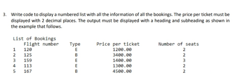 3. Write code to display a numbered list with all the information of all the bookings. The price per ticket must be
displayed with 2 decimal places. The output must be displayed with a heading and subheading as shown in
the example that follows.
List of Bookings
Flight number
Number of seats
Турe
E
Price per ticket
1
2
120
1200.00
2
125
B
3400.00
2
3
159
4
113
3
E
1400.00
E
1300.00
2
5
167
B
4500.00
