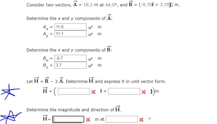 Consider two vectors, A = 16.1 m at 44.0°, and B
(-9.70î + 3.70j) m.
Determine the x and y components of A:
A, = 11.6
m
X.
Ay
= 11.1
Determine the x and y components of B:
= -9.7
m
X.
3.7
m
!!
Let
H = B - 3 A. Determine H and express it in unit vector form.
H
|× i)m
Determine the magnitude and direction of H.
H= I
X m at
