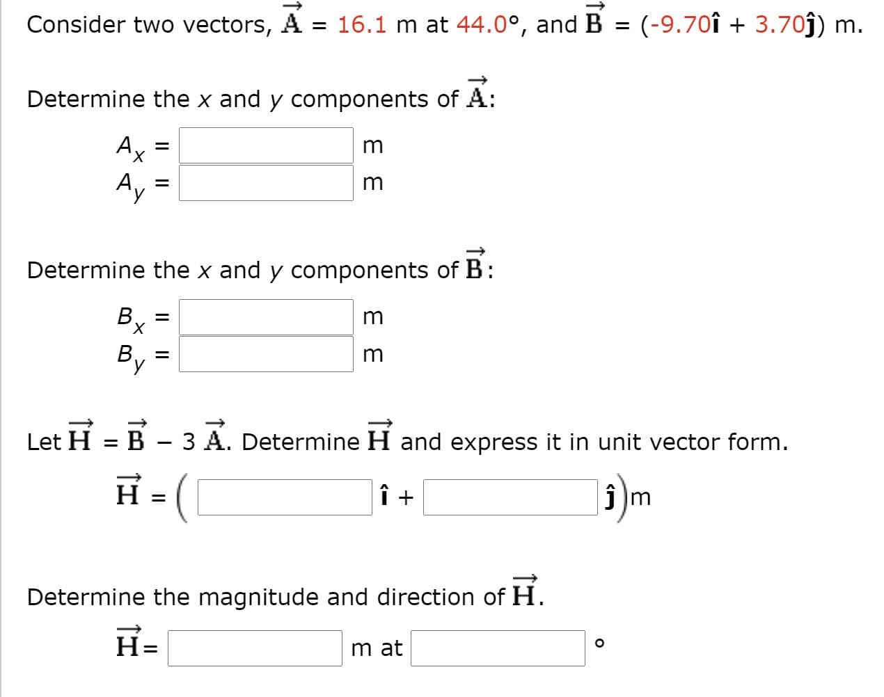 Consider two vectors, A
= 16.1 m at 44.0°, and B = (-9.70î + 3.70ĵ)
Determine the x and y components of A:
Ax =
m
Ay
m
Determine the x and y components of B:
B.
X.
m
m
H
B
3
А.
Determine H and express it in unit vector form.
Let
|5)m
H =
î +
Determine the magnitude and direction of
H.
H=
m at
E E
II
