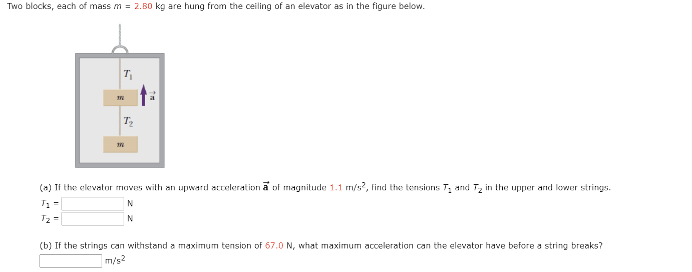 Two blocks, each of mass m = 2.80 kg are hung from the ceiling of an elevator as in the figure below.
T
a
T2
m
(a) If the elevator moves with an upward acceleration a of magnitude 1.1 m/s?, find the tensions T, and T, in the upper and lower strings.
T =
N
T =
N
(b) If the strings can withstand a maximum tension of 67.0 N, what maximum acceleration can the elevator have before a string breaks?
m/s2
