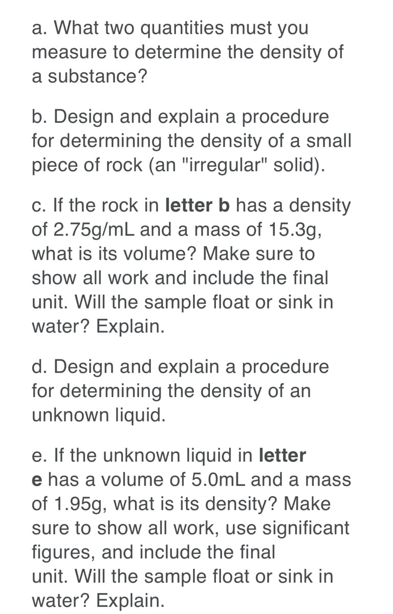 a. What two quantities must you
measure to determine the density of
a substance?
b. Design and explain a procedure
for determining the density of a small
piece of rock (an "irregular" solid).
c. If the rock in letter b has a density
of 2.75g/mL and a mass of 15.3g,
what is its volume? Make sure to
show all work and include the final
unit. Will the sample float or sink in
water? Explain.
d. Design and explain a procedure
for determining the density of an
unknown liquid.
e. If the unknown liquid in letter
e has a volume of 5.0mL and a mass
of 1.95g, what is its density? Make
sure to show all work, use significant
figures, and include the final
unit. Will the sample float or sink in
water? Explain.
