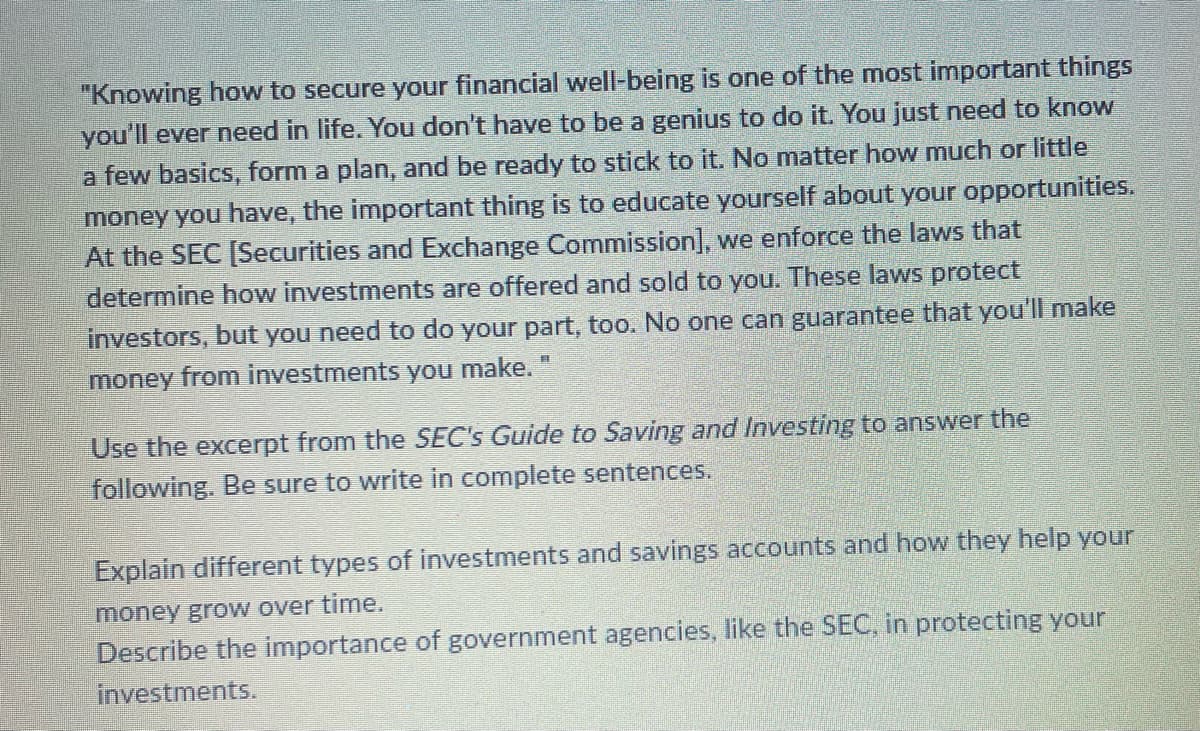 "Knowing how to secure your financial well-being is one of the most important things
you'll ever need in life. You don't have to be a genius to do it. You just need to know
a few basics, form a plan, and be ready to stick to it. No matter how much or little
money you have, the important thing is to educate yourself about your opportunities.
At the SEC [Securities and Exchange Commission], we enforce the laws that
determine how investments are offered and sold to you. These laws protect
investors, but you need to do your part, too. No one can guarantee that you'll make
money from investments you make."
Use the excerpt from the SEC's Guide to Saving and Investing to answer the
following. Be sure to write in complete sentences.
Explain different types of investments and savings accounts and how they help your
money grow over time.
Describe the importance of government agencies, like the SEC, in protecting your
investments.
