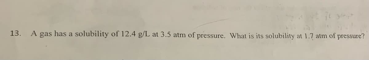 13.
A gas has a solubility of 12.4 g/L at 3.5 atm of pressure. What is its solubility at 1.7 atm of pressure?