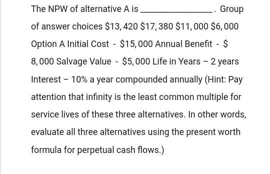 The NPW of alternative A is.
Group
of answer choices $13,420 $17,380 $11,000 $6,000
Option A Initial Cost $15,000 Annual Benefit - $
-
8,000 Salvage Value - $5,000 Life in Years - 2 years
Interest 10% a year compounded annually (Hint: Pay
attention that infinity is the least common multiple for
service lives of these three alternatives. In other words,
evaluate all three alternatives using the present worth
formula for perpetual cash flows.)
