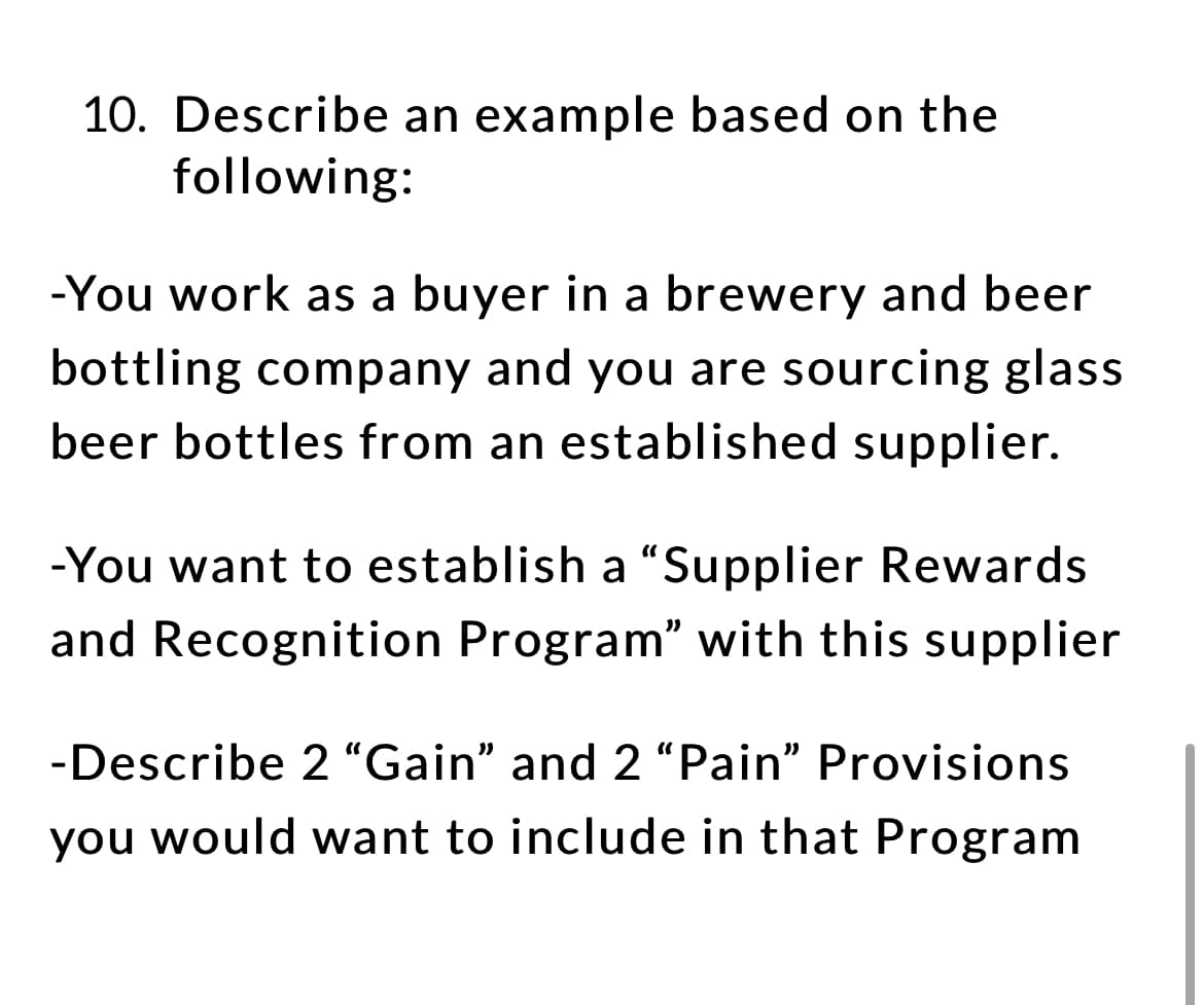 10. Describe an example based on the
following:
-You work as a buyer in a brewery and beer
bottling company and you are sourcing glass
beer bottles from an established supplier.
-You want to establish a "Supplier Rewards
and Recognition Program" with this supplier
-Describe 2 "Gain" and 2 "Pain" Provisions
you would want to include in that Program