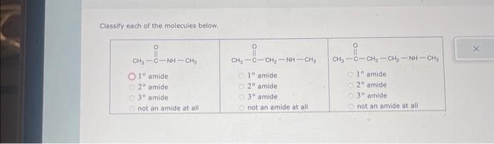 Classify each of the molecules below.
CH, CNH CHI
O 1º amide
2° amide
3° amide
not an amide at all
0
CH, CCH, NH CHO
1° amide
2º amide
3° amide
not an amide at all
CH, CCH, CHI NH CH
1° amide
2 amide
3° amide
not an amide at all
X
