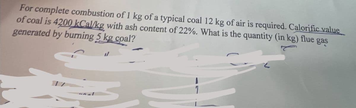 For complete combustion of 1 kg of a typical coal 12 kg of air is required. Calorific value
of coal is 4200 kCal/kg with ash content of 22%. What is the quantity (in kg) flue gas
generated by burning 5 kg coal?