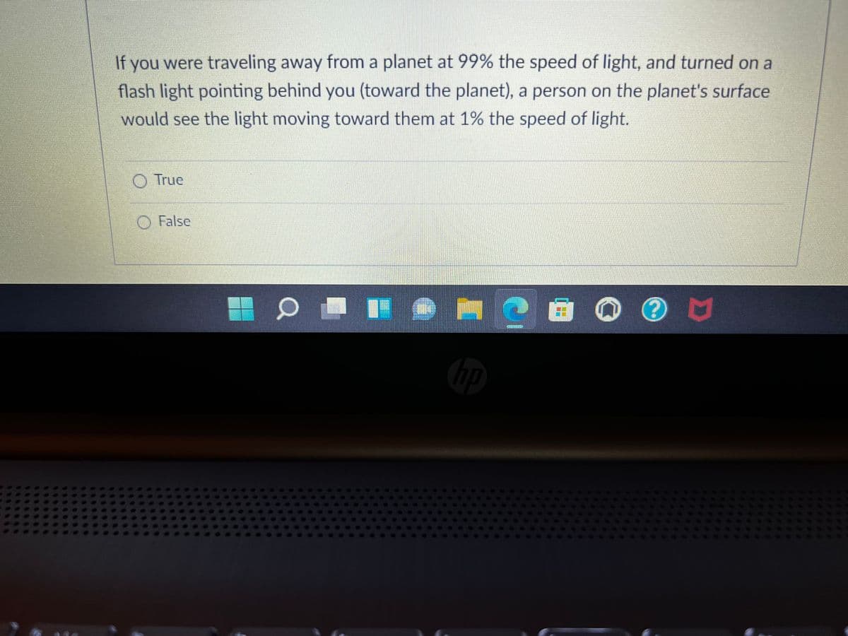 If you were traveling away from a planet at 99% the speed of light, and turned on a
flash light pointing behind you (toward the planet), a person on the planet's surface
would see the light moving toward them at 1% the speed of light.
O True
O False
bp
